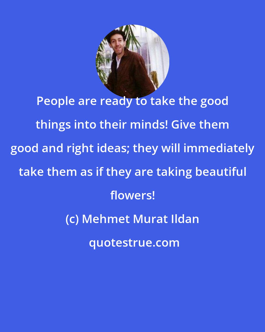 Mehmet Murat Ildan: People are ready to take the good things into their minds! Give them good and right ideas; they will immediately take them as if they are taking beautiful flowers!