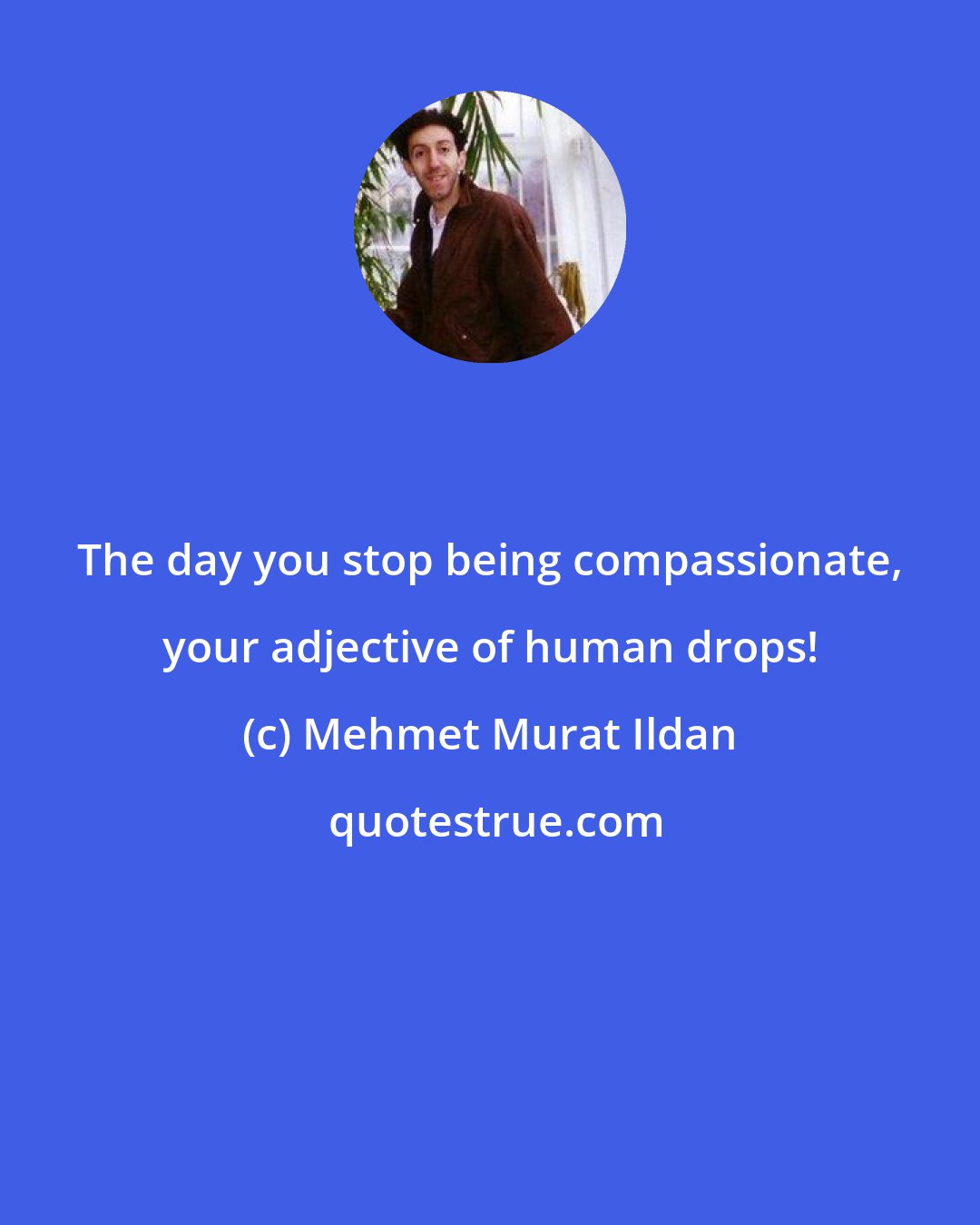 Mehmet Murat Ildan: The day you stop being compassionate, your adjective of human drops!