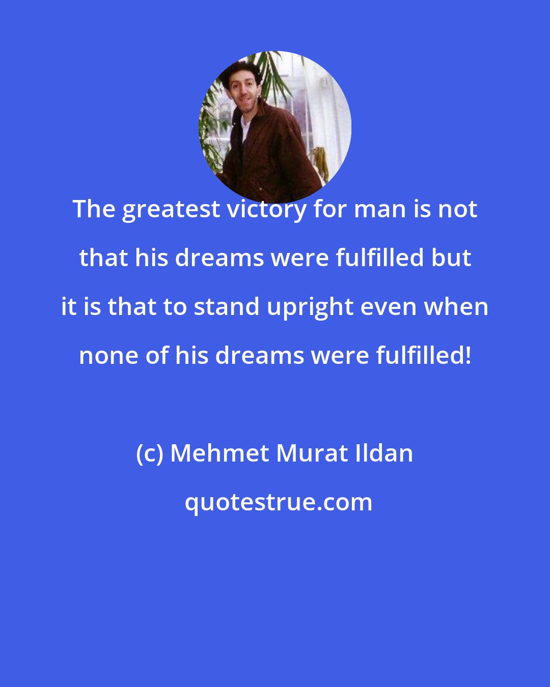 Mehmet Murat Ildan: The greatest victory for man is not that his dreams were fulfilled but it is that to stand upright even when none of his dreams were fulfilled!