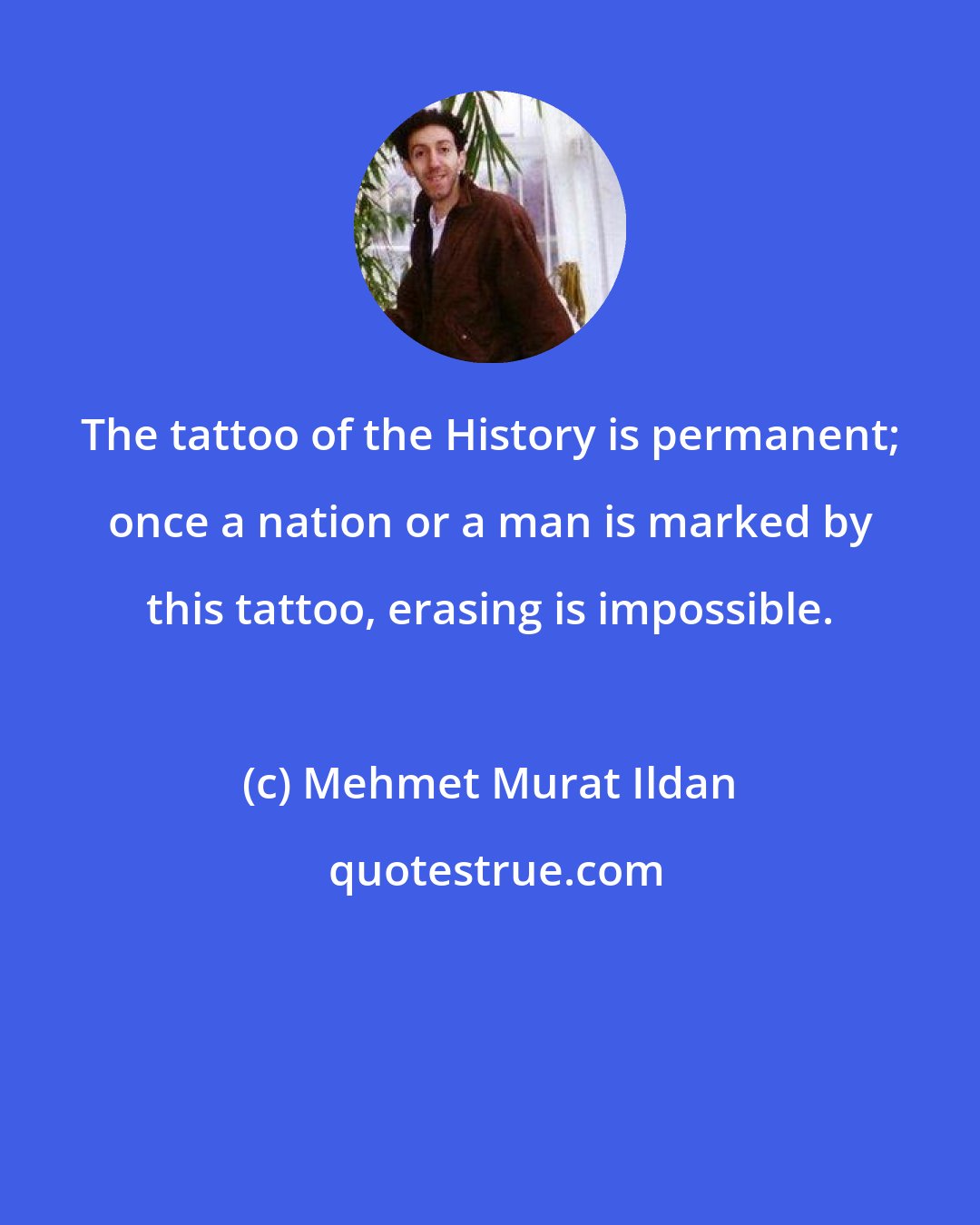 Mehmet Murat Ildan: The tattoo of the History is permanent; once a nation or a man is marked by this tattoo, erasing is impossible.