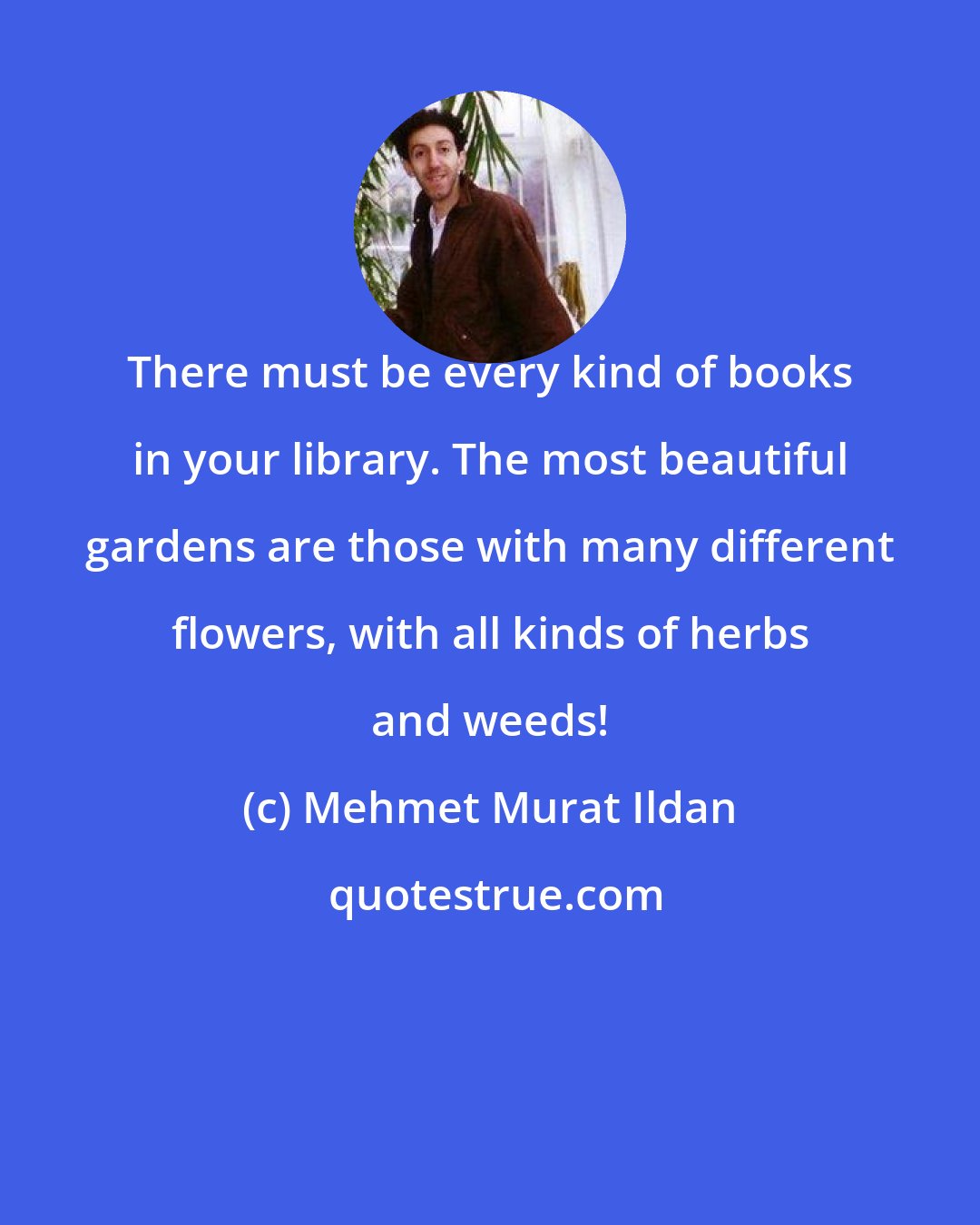 Mehmet Murat Ildan: There must be every kind of books in your library. The most beautiful gardens are those with many different flowers, with all kinds of herbs and weeds!