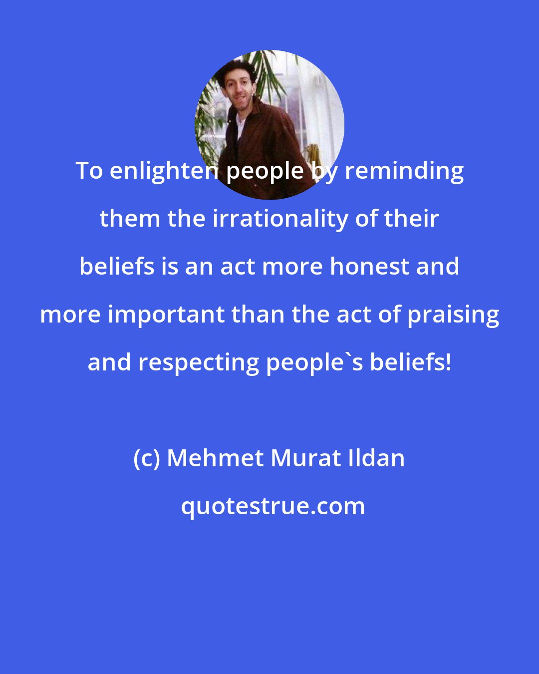 Mehmet Murat Ildan: To enlighten people by reminding them the irrationality of their beliefs is an act more honest and more important than the act of praising and respecting people's beliefs!