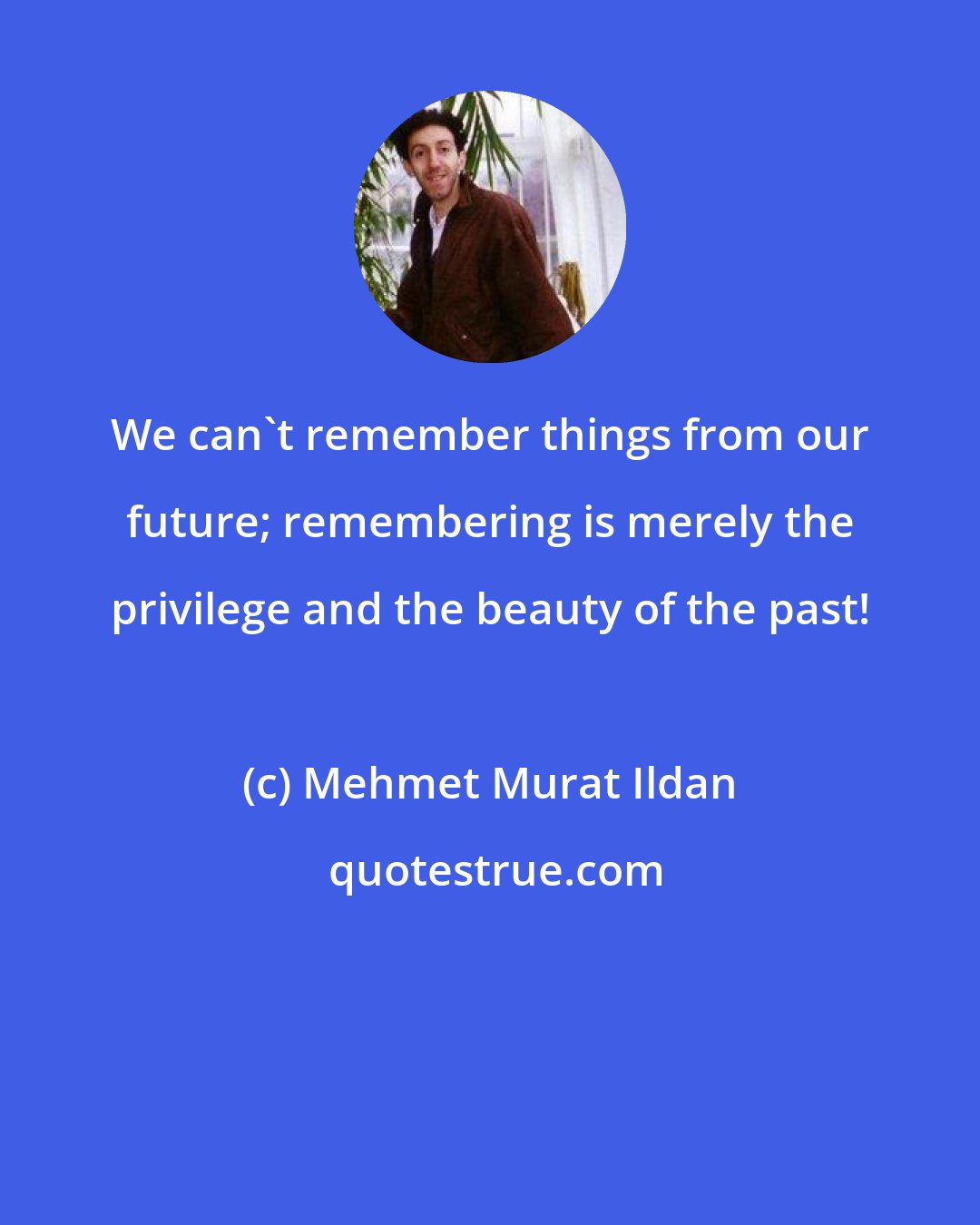 Mehmet Murat Ildan: We can't remember things from our future; remembering is merely the privilege and the beauty of the past!