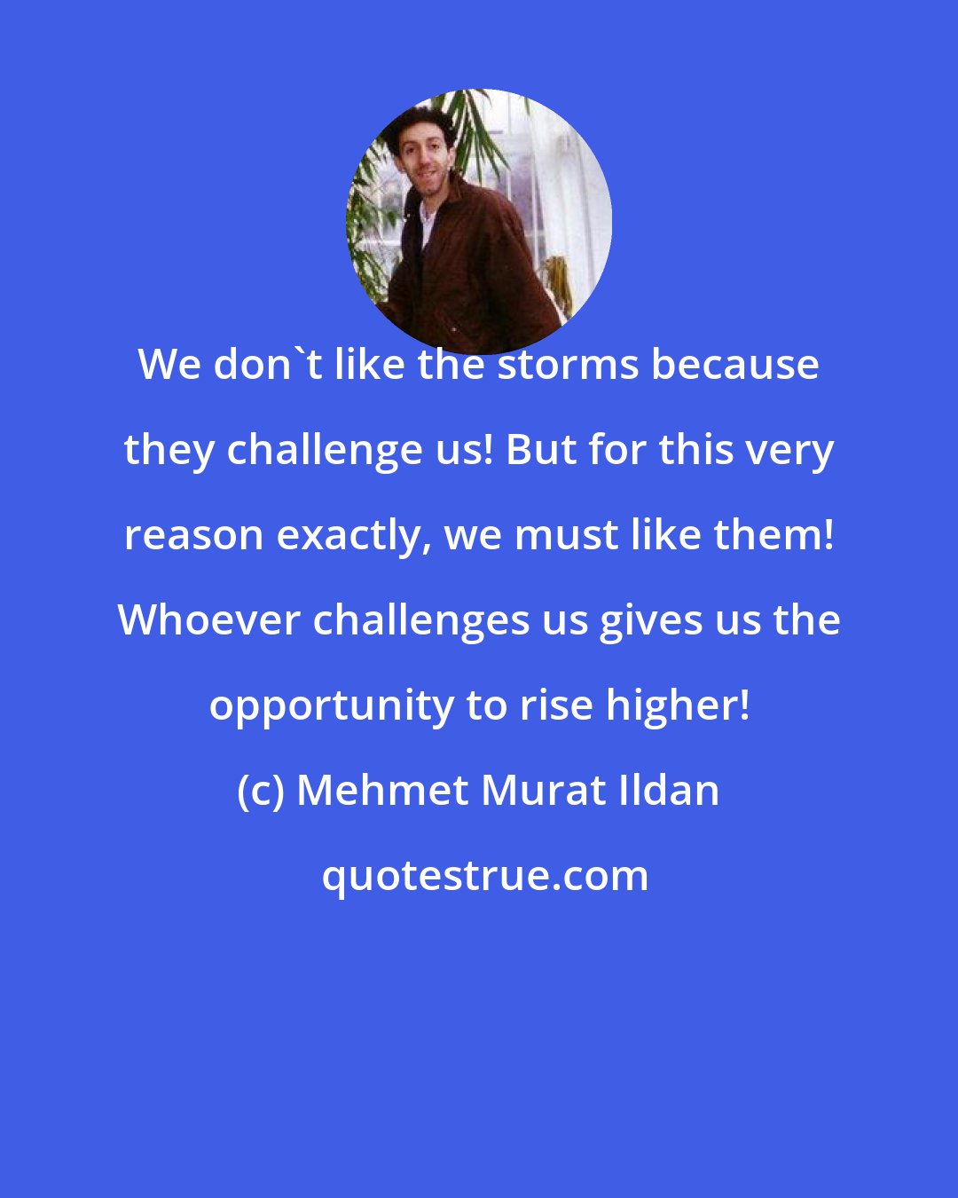 Mehmet Murat Ildan: We don't like the storms because they challenge us! But for this very reason exactly, we must like them! Whoever challenges us gives us the opportunity to rise higher!