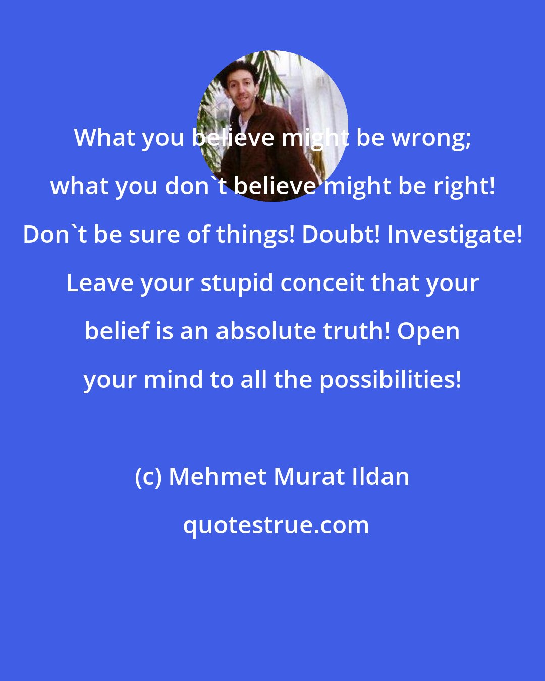 Mehmet Murat Ildan: What you believe might be wrong; what you don't believe might be right! Don't be sure of things! Doubt! Investigate! Leave your stupid conceit that your belief is an absolute truth! Open your mind to all the possibilities!