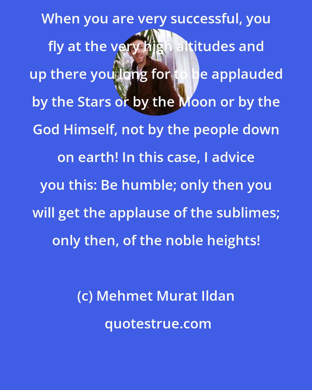 Mehmet Murat Ildan: When you are very successful, you fly at the very high altitudes and up there you long for to be applauded by the Stars or by the Moon or by the God Himself, not by the people down on earth! In this case, I advice you this: Be humble; only then you will get the applause of the sublimes; only then, of the noble heights!
