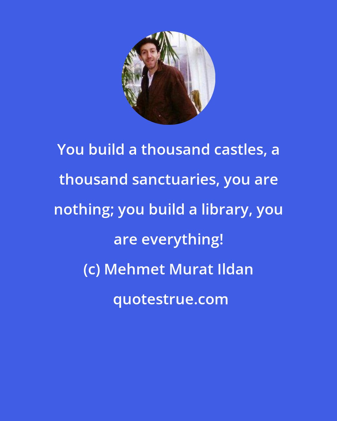 Mehmet Murat Ildan: You build a thousand castles, a thousand sanctuaries, you are nothing; you build a library, you are everything!