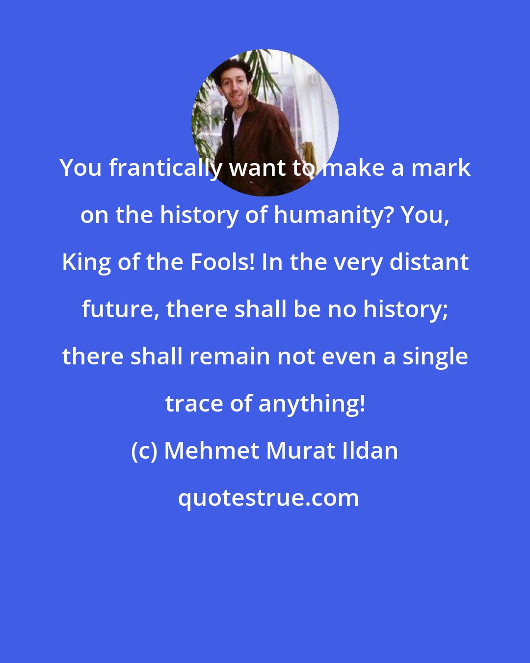 Mehmet Murat Ildan: You frantically want to make a mark on the history of humanity? You, King of the Fools! In the very distant future, there shall be no history; there shall remain not even a single trace of anything!