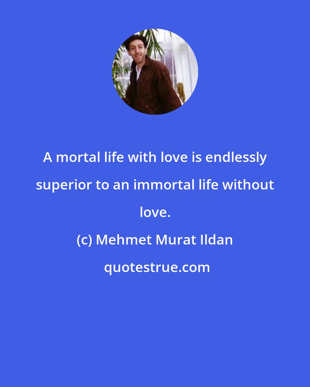 Mehmet Murat Ildan: A mortal life with love is endlessly superior to an immortal life without love.