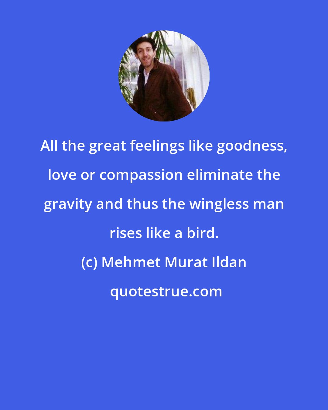 Mehmet Murat Ildan: All the great feelings like goodness, love or compassion eliminate the gravity and thus the wingless man rises like a bird.