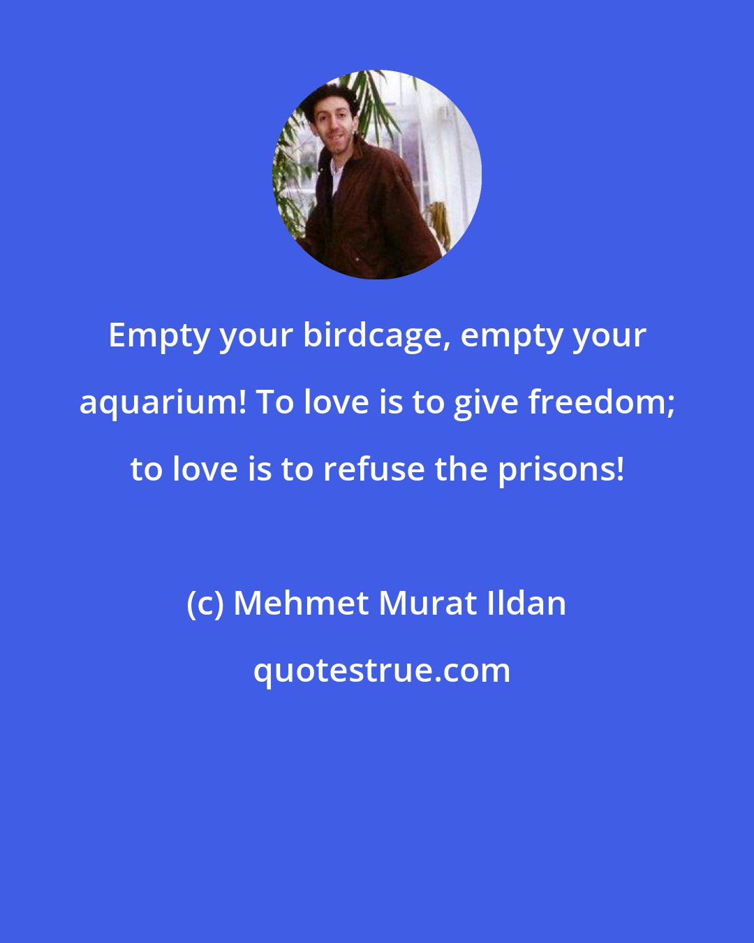 Mehmet Murat Ildan: Empty your birdcage, empty your aquarium! To love is to give freedom; to love is to refuse the prisons!