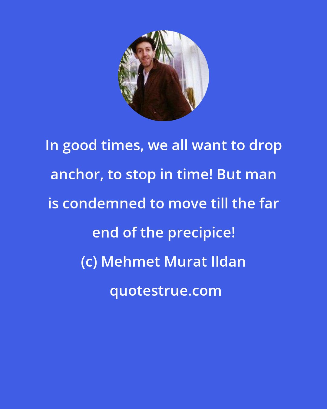 Mehmet Murat Ildan: In good times, we all want to drop anchor, to stop in time! But man is condemned to move till the far end of the precipice!