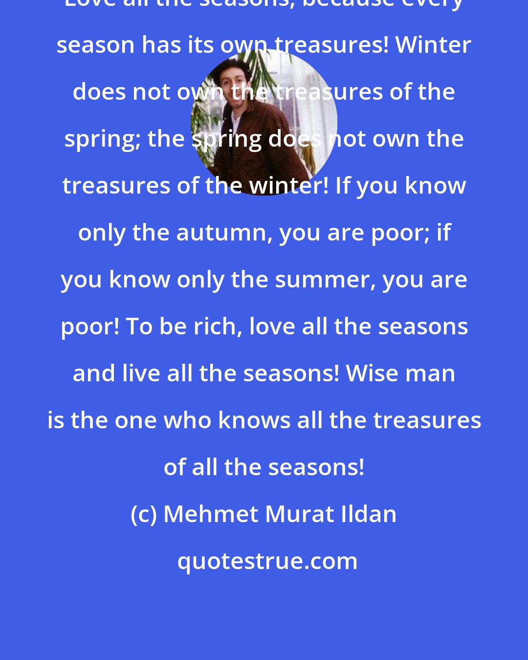 Mehmet Murat Ildan: Love all the seasons, because every season has its own treasures! Winter does not own the treasures of the spring; the spring does not own the treasures of the winter! If you know only the autumn, you are poor; if you know only the summer, you are poor! To be rich, love all the seasons and live all the seasons! Wise man is the one who knows all the treasures of all the seasons!