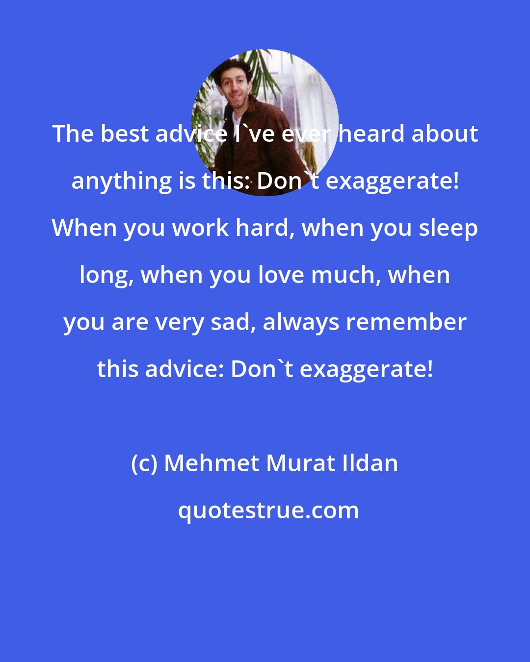 Mehmet Murat Ildan: The best advice I've ever heard about anything is this: Don't exaggerate! When you work hard, when you sleep long, when you love much, when you are very sad, always remember this advice: Don't exaggerate!