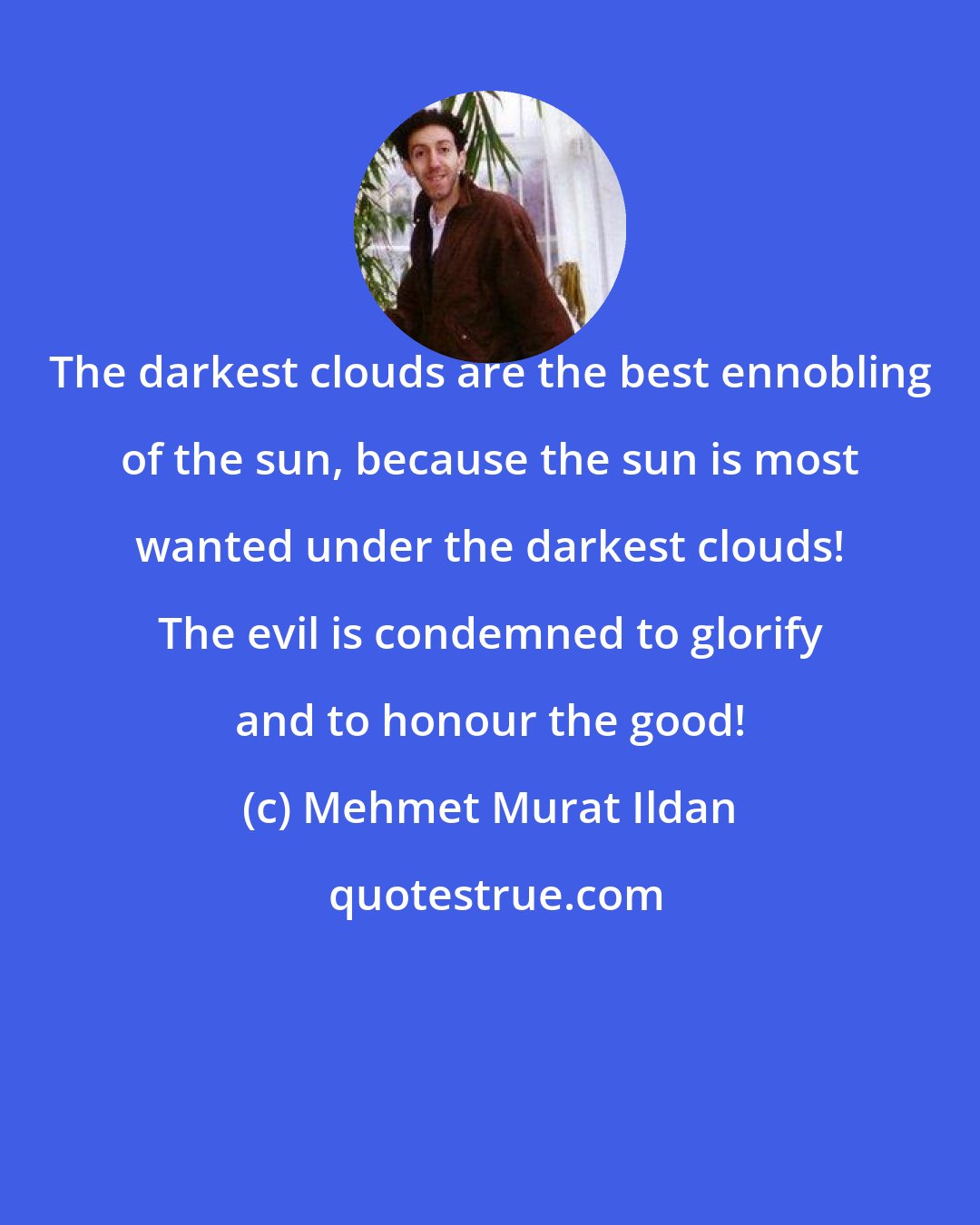 Mehmet Murat Ildan: The darkest clouds are the best ennobling of the sun, because the sun is most wanted under the darkest clouds! The evil is condemned to glorify and to honour the good!