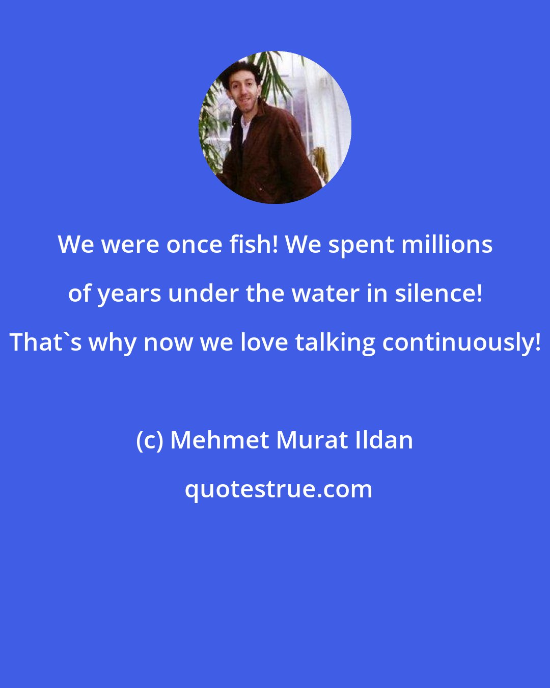 Mehmet Murat Ildan: We were once fish! We spent millions of years under the water in silence! That's why now we love talking continuously!