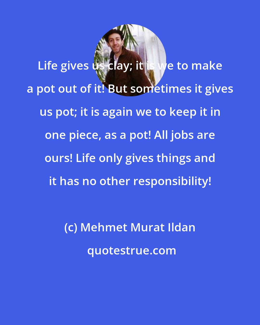 Mehmet Murat Ildan: Life gives us clay; it is we to make a pot out of it! But sometimes it gives us pot; it is again we to keep it in one piece, as a pot! All jobs are ours! Life only gives things and it has no other responsibility!