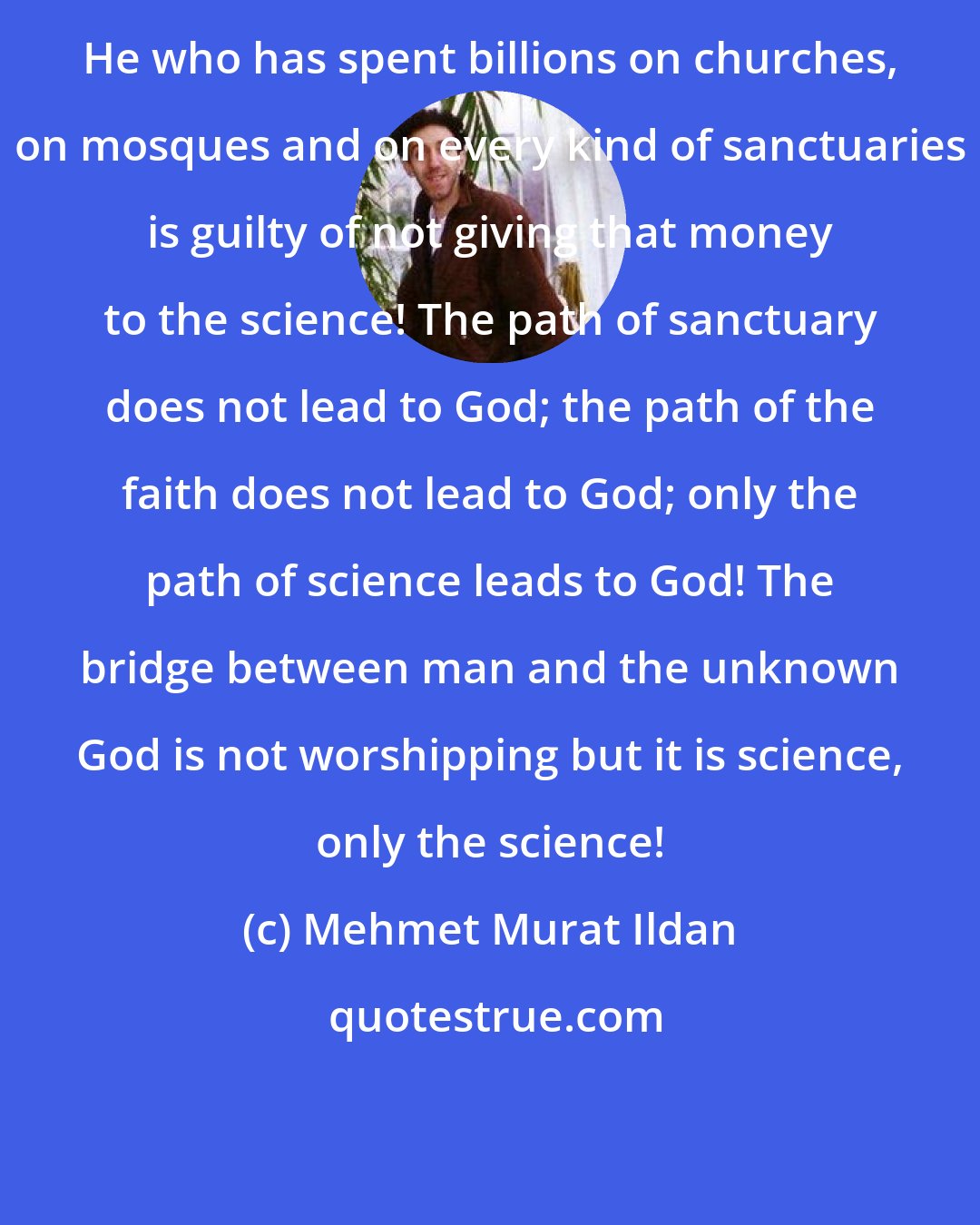 Mehmet Murat Ildan: He who has spent billions on churches, on mosques and on every kind of sanctuaries is guilty of not giving that money to the science! The path of sanctuary does not lead to God; the path of the faith does not lead to God; only the path of science leads to God! The bridge between man and the unknown God is not worshipping but it is science, only the science!