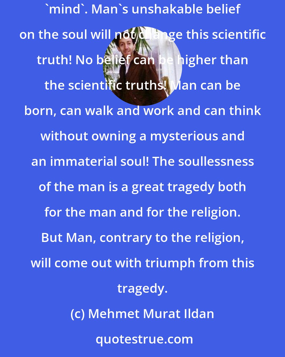 Mehmet Murat Ildan: It is always a great honour to mention a truth which has not become widespread yet. One of these truths is that man has no soul; he has only 'body' and 'mind'. Man's unshakable belief on the soul will not change this scientific truth! No belief can be higher than the scientific truths! Man can be born, can walk and work and can think without owning a mysterious and an immaterial soul! The soullessness of the man is a great tragedy both for the man and for the religion. But Man, contrary to the religion, will come out with triumph from this tragedy.