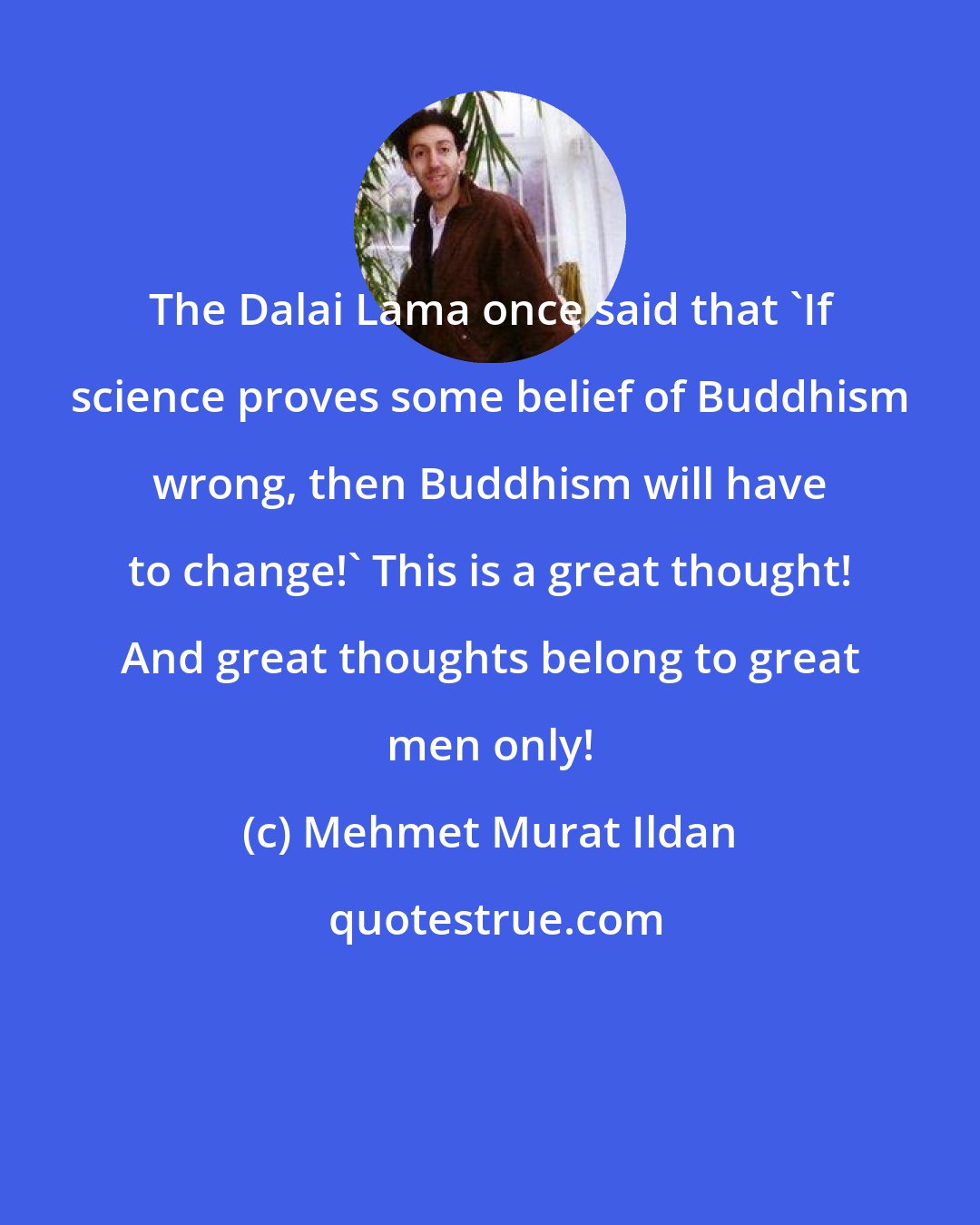 Mehmet Murat Ildan: The Dalai Lama once said that 'If science proves some belief of Buddhism wrong, then Buddhism will have to change!' This is a great thought! And great thoughts belong to great men only!