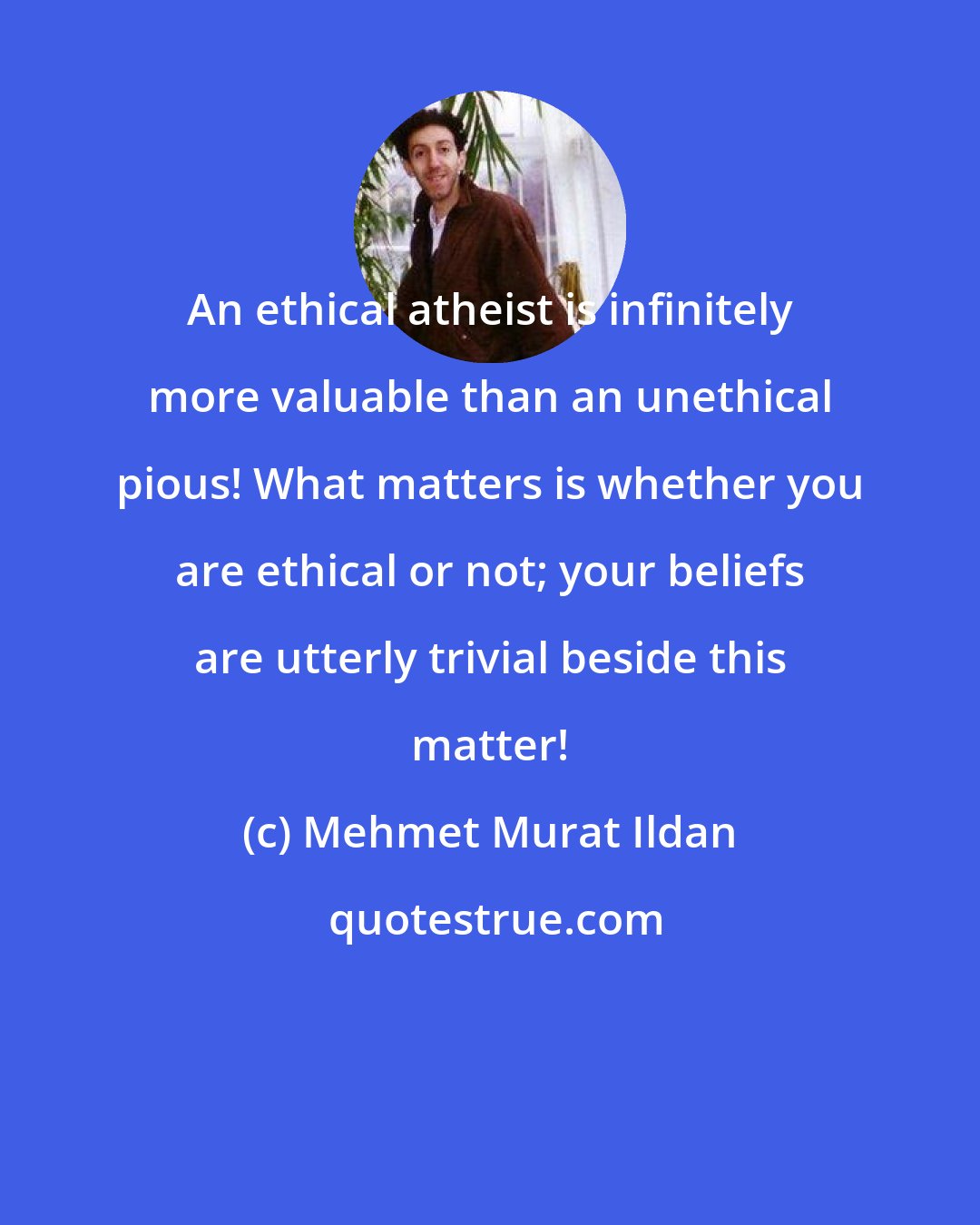 Mehmet Murat Ildan: An ethical atheist is infinitely more valuable than an unethical pious! What matters is whether you are ethical or not; your beliefs are utterly trivial beside this matter!