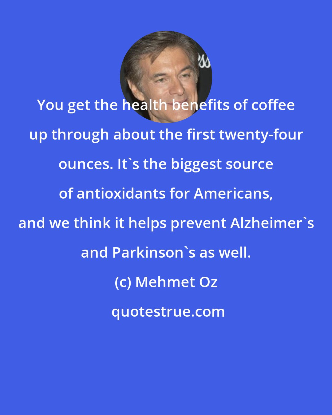 Mehmet Oz: You get the health benefits of coffee up through about the first twenty-four ounces. It's the biggest source of antioxidants for Americans, and we think it helps prevent Alzheimer's and Parkinson's as well.