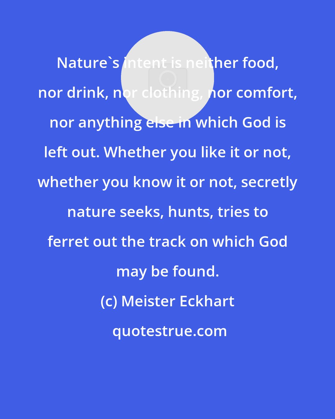 Meister Eckhart: Nature's intent is neither food, nor drink, nor clothing, nor comfort, nor anything else in which God is left out. Whether you like it or not, whether you know it or not, secretly nature seeks, hunts, tries to ferret out the track on which God may be found.