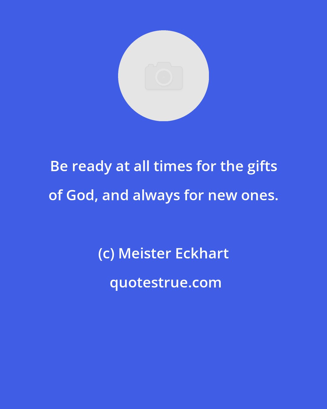Meister Eckhart: Be ready at all times for the gifts of God, and always for new ones.