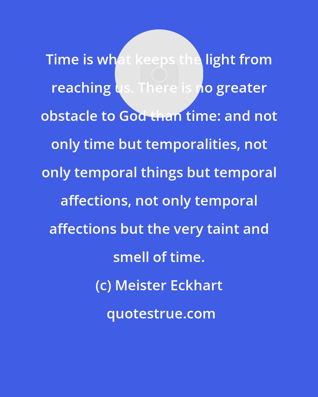 Meister Eckhart: Time is what keeps the light from reaching us. There is no greater obstacle to God than time: and not only time but temporalities, not only temporal things but temporal affections, not only temporal affections but the very taint and smell of time.