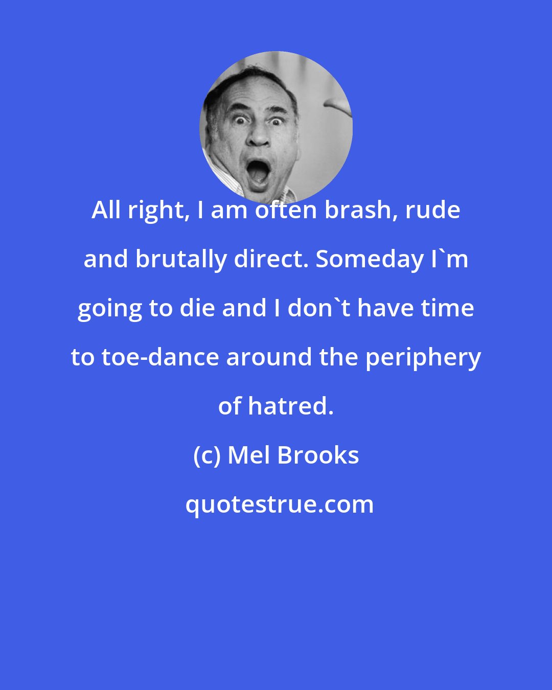 Mel Brooks: All right, I am often brash, rude and brutally direct. Someday I'm going to die and I don't have time to toe-dance around the periphery of hatred.