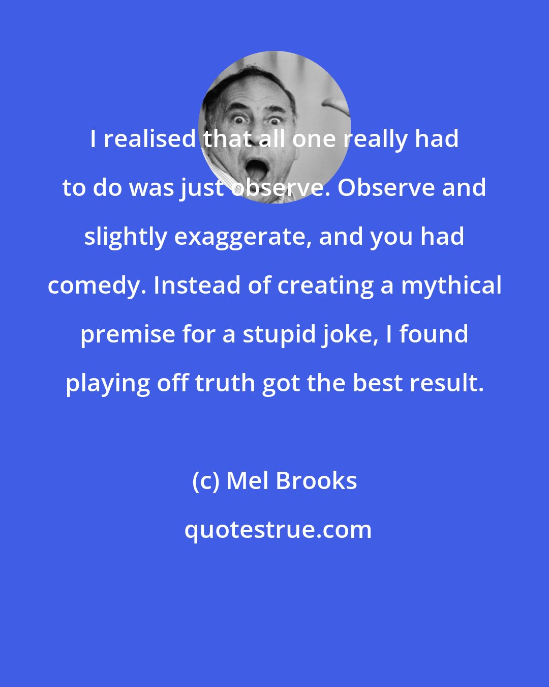 Mel Brooks: I realised that all one really had to do was just observe. Observe and slightly exaggerate, and you had comedy. Instead of creating a mythical premise for a stupid joke, I found playing off truth got the best result.