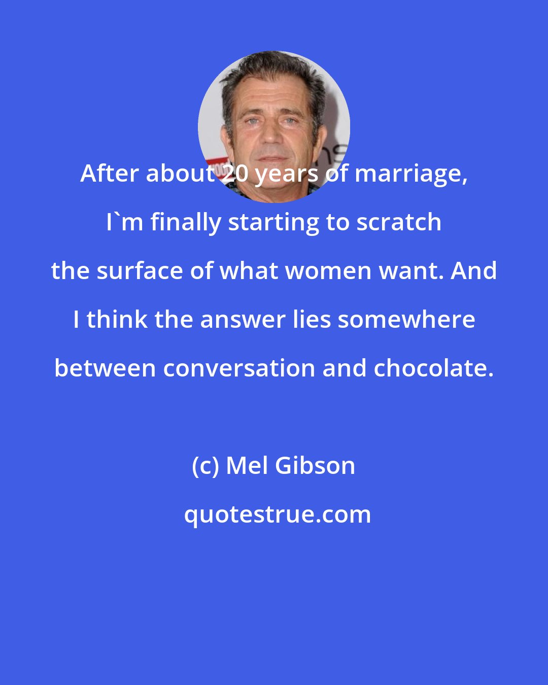 Mel Gibson: After about 20 years of marriage, I'm finally starting to scratch the surface of what women want. And I think the answer lies somewhere between conversation and chocolate.