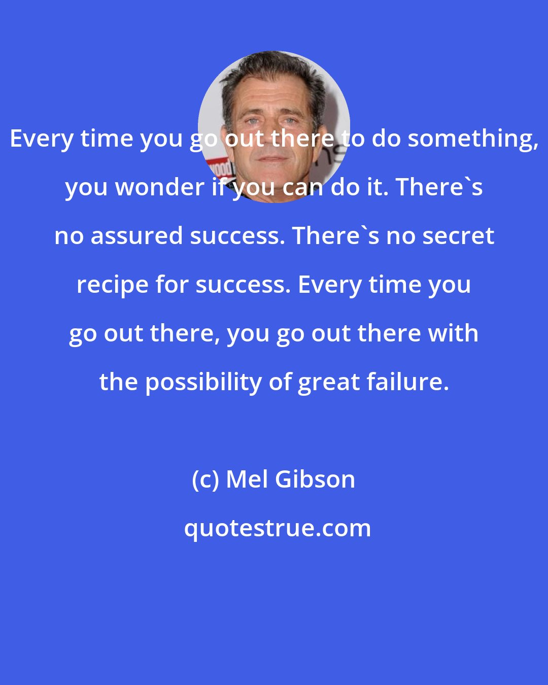 Mel Gibson: Every time you go out there to do something, you wonder if you can do it. There's no assured success. There's no secret recipe for success. Every time you go out there, you go out there with the possibility of great failure.