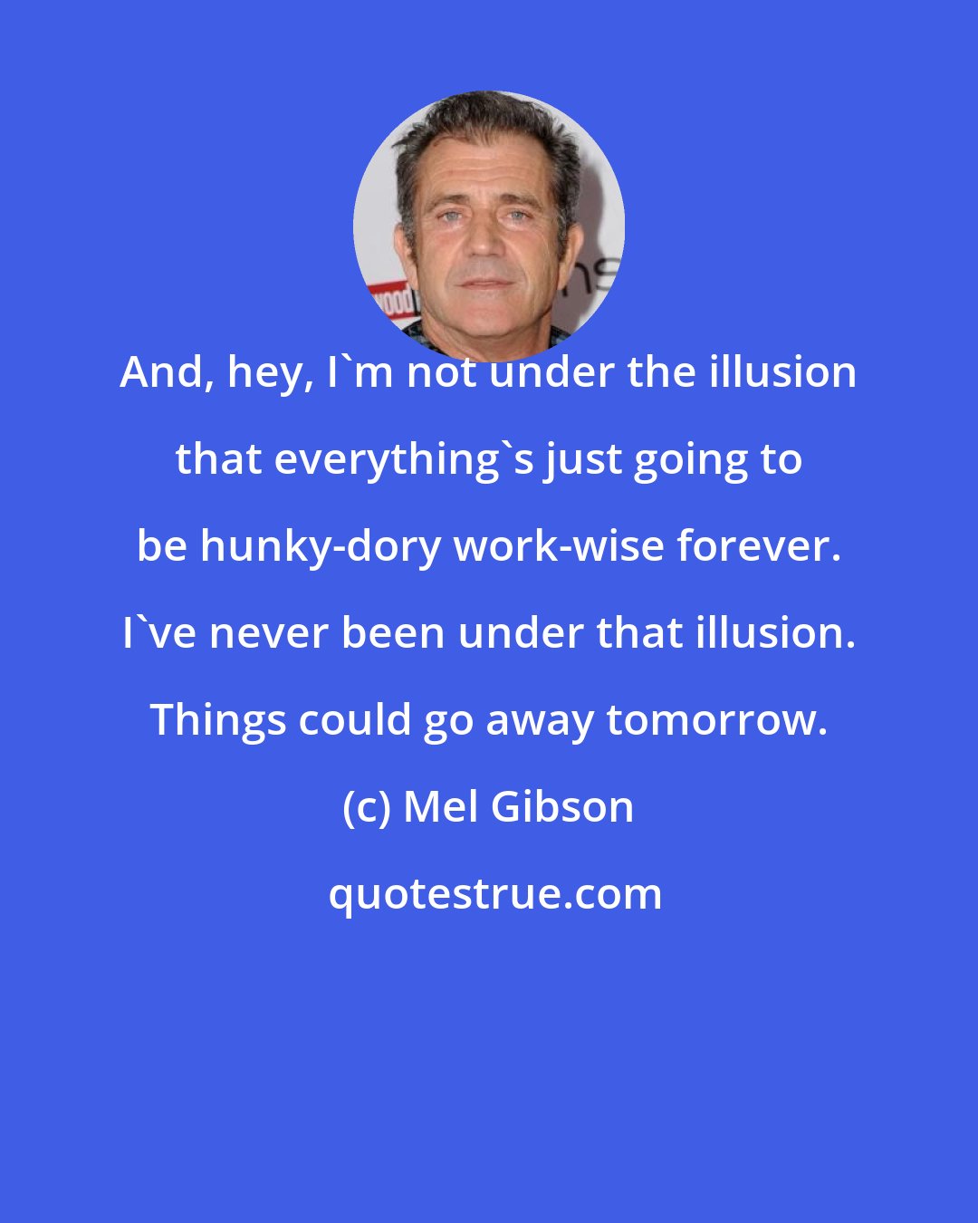 Mel Gibson: And, hey, I'm not under the illusion that everything's just going to be hunky-dory work-wise forever. I've never been under that illusion. Things could go away tomorrow.