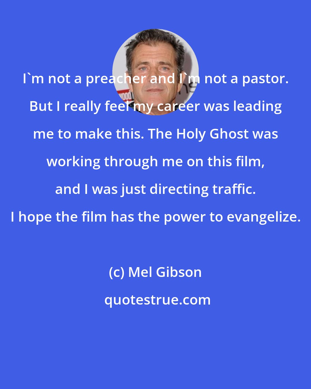 Mel Gibson: I'm not a preacher and I'm not a pastor. But I really feel my career was leading me to make this. The Holy Ghost was working through me on this film, and I was just directing traffic. I hope the film has the power to evangelize.