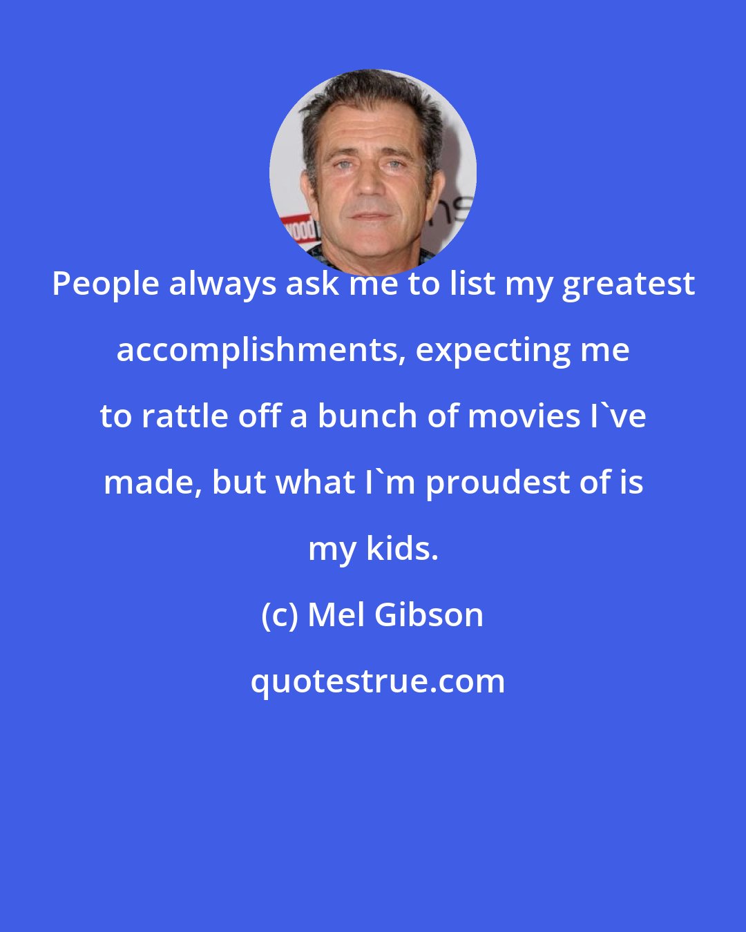 Mel Gibson: People always ask me to list my greatest accomplishments, expecting me to rattle off a bunch of movies I've made, but what I'm proudest of is my kids.