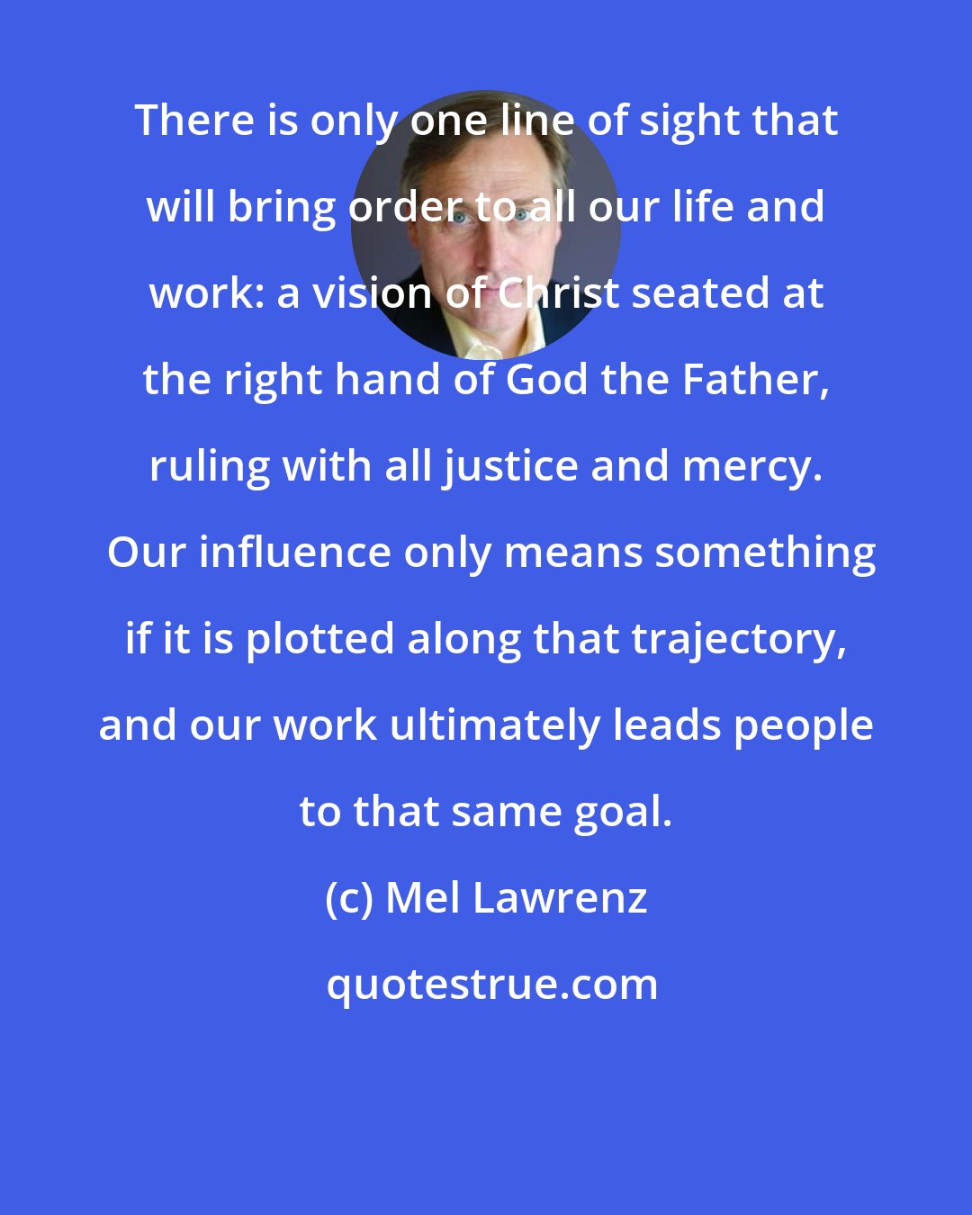 Mel Lawrenz: There is only one line of sight that will bring order to all our life and work: a vision of Christ seated at the right hand of God the Father, ruling with all justice and mercy.  Our influence only means something if it is plotted along that trajectory, and our work ultimately leads people to that same goal.