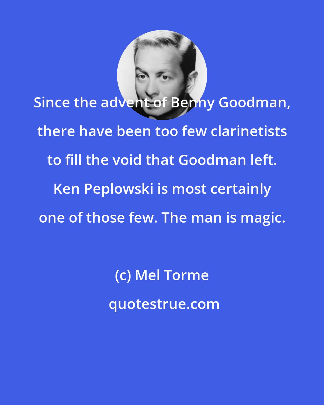 Mel Torme: Since the advent of Benny Goodman, there have been too few clarinetists to fill the void that Goodman left. Ken Peplowski is most certainly one of those few. The man is magic.