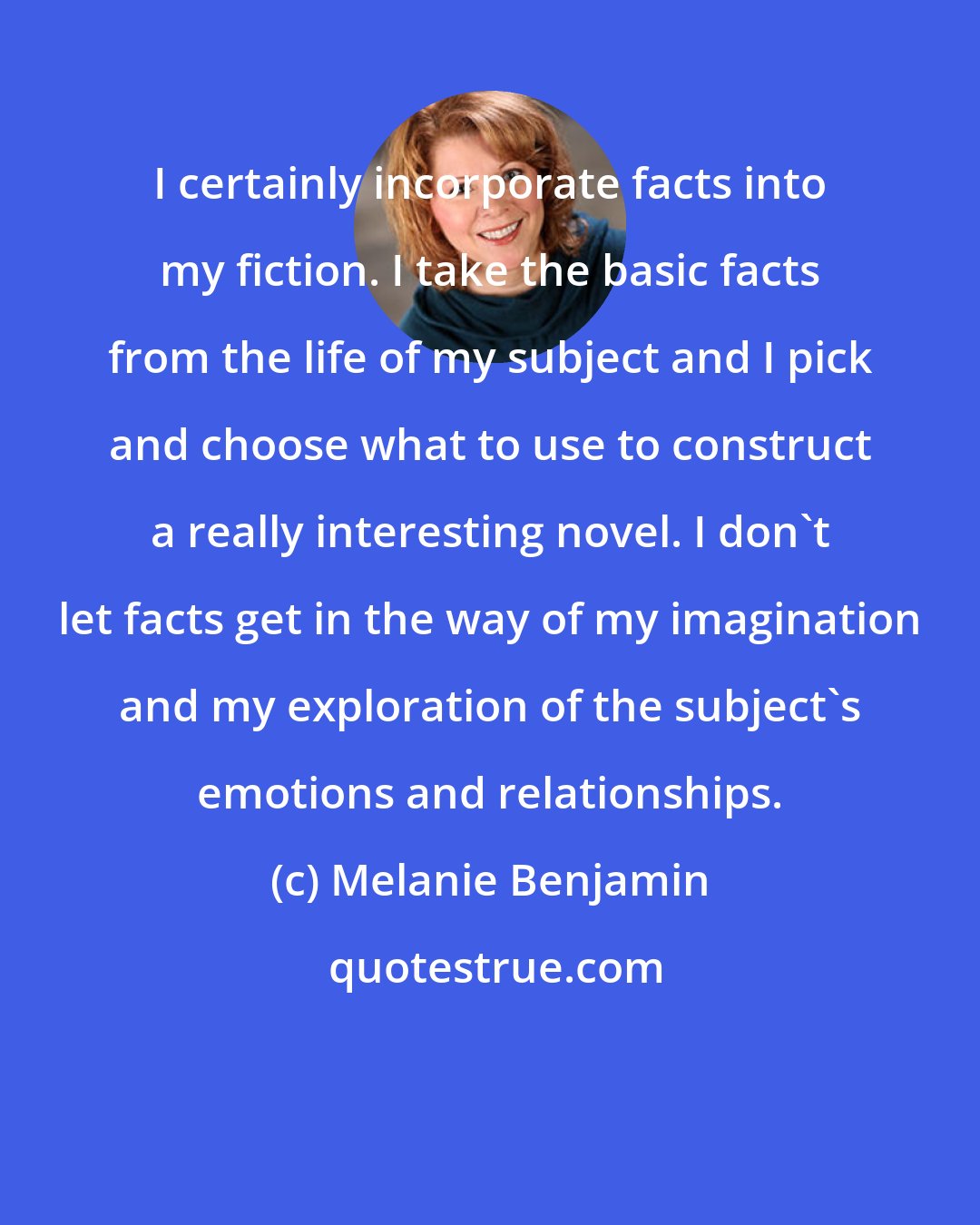 Melanie Benjamin: I certainly incorporate facts into my fiction. I take the basic facts from the life of my subject and I pick and choose what to use to construct a really interesting novel. I don't let facts get in the way of my imagination and my exploration of the subject's emotions and relationships.