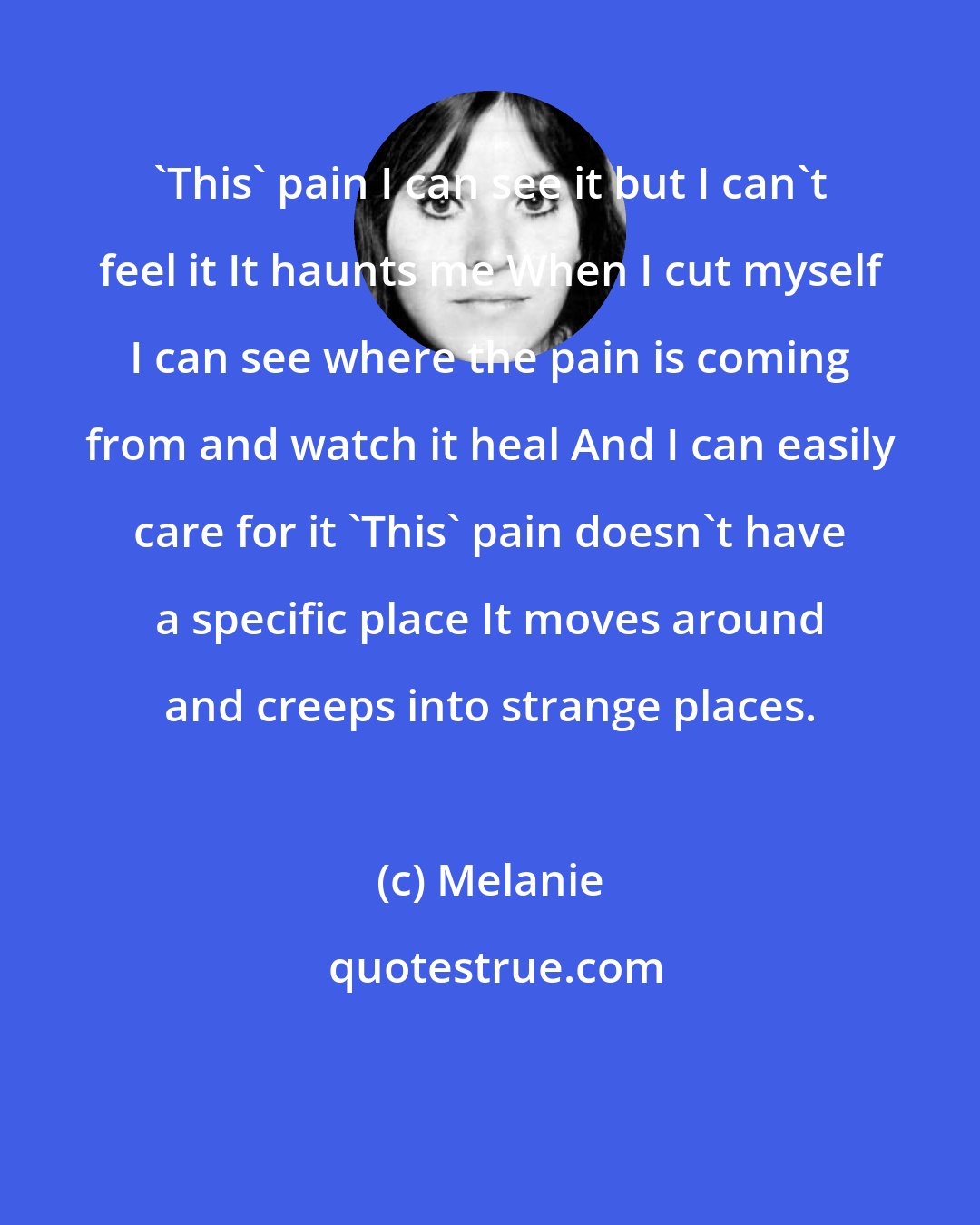 Melanie: 'This' pain I can see it but I can't feel it It haunts me When I cut myself I can see where the pain is coming from and watch it heal And I can easily care for it 'This' pain doesn't have a specific place It moves around and creeps into strange places.