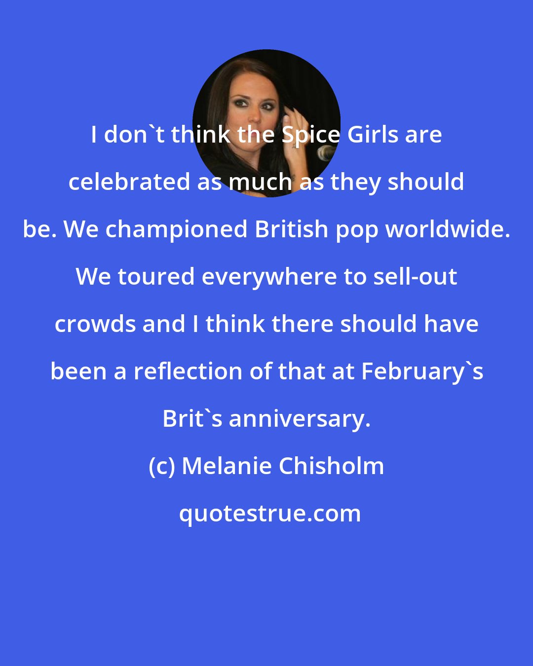 Melanie Chisholm: I don't think the Spice Girls are celebrated as much as they should be. We championed British pop worldwide. We toured everywhere to sell-out crowds and I think there should have been a reflection of that at February's Brit's anniversary.