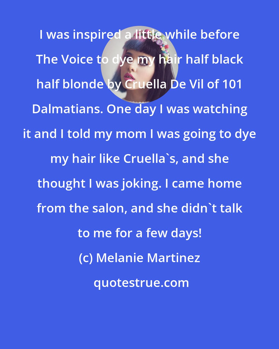 Melanie Martinez: I was inspired a little while before The Voice to dye my hair half black half blonde by Cruella De Vil of 101 Dalmatians. One day I was watching it and I told my mom I was going to dye my hair like Cruella's, and she thought I was joking. I came home from the salon, and she didn't talk to me for a few days!