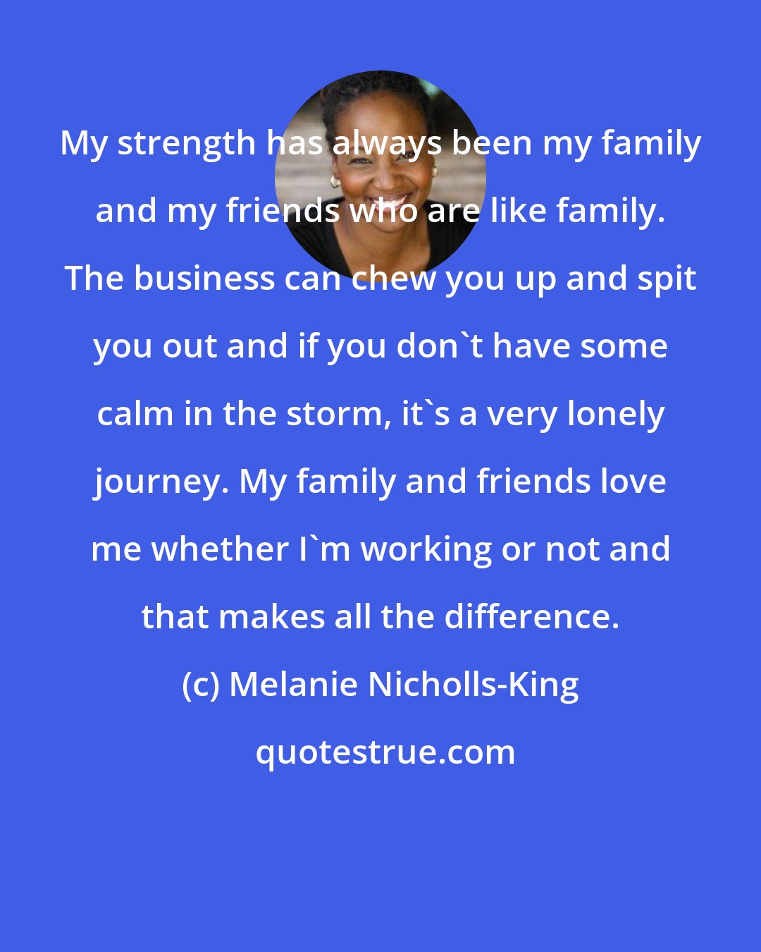 Melanie Nicholls-King: My strength has always been my family and my friends who are like family. The business can chew you up and spit you out and if you don't have some calm in the storm, it's a very lonely journey. My family and friends love me whether I'm working or not and that makes all the difference.