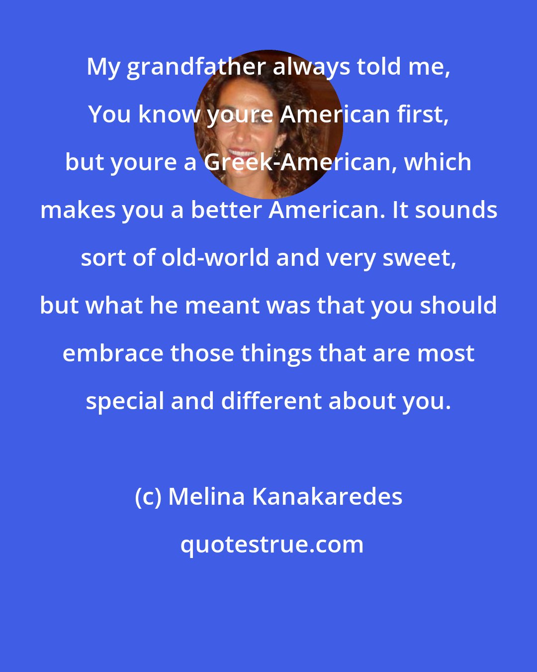 Melina Kanakaredes: My grandfather always told me, You know youre American first, but youre a Greek-American, which makes you a better American. It sounds sort of old-world and very sweet, but what he meant was that you should embrace those things that are most special and different about you.