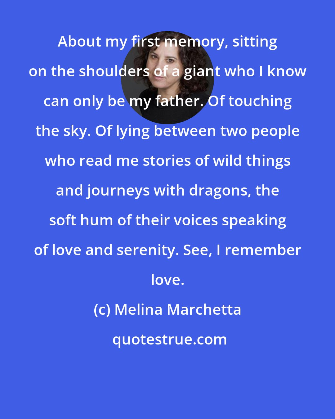 Melina Marchetta: About my first memory, sitting on the shoulders of a giant who I know can only be my father. Of touching the sky. Of lying between two people who read me stories of wild things and journeys with dragons, the soft hum of their voices speaking of love and serenity. See, I remember love.