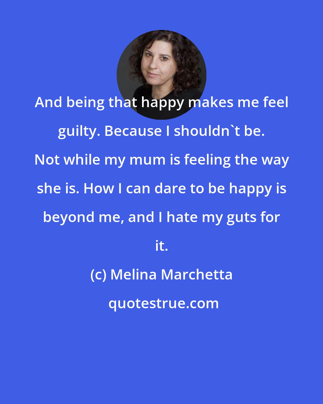 Melina Marchetta: And being that happy makes me feel guilty. Because I shouldn't be. Not while my mum is feeling the way she is. How I can dare to be happy is beyond me, and I hate my guts for it.