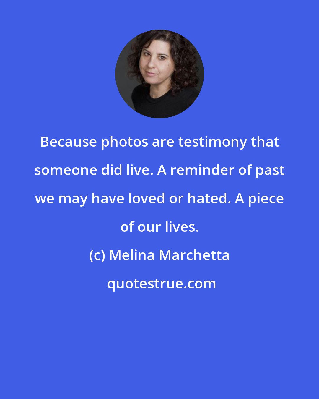 Melina Marchetta: Because photos are testimony that someone did live. A reminder of past we may have loved or hated. A piece of our lives.