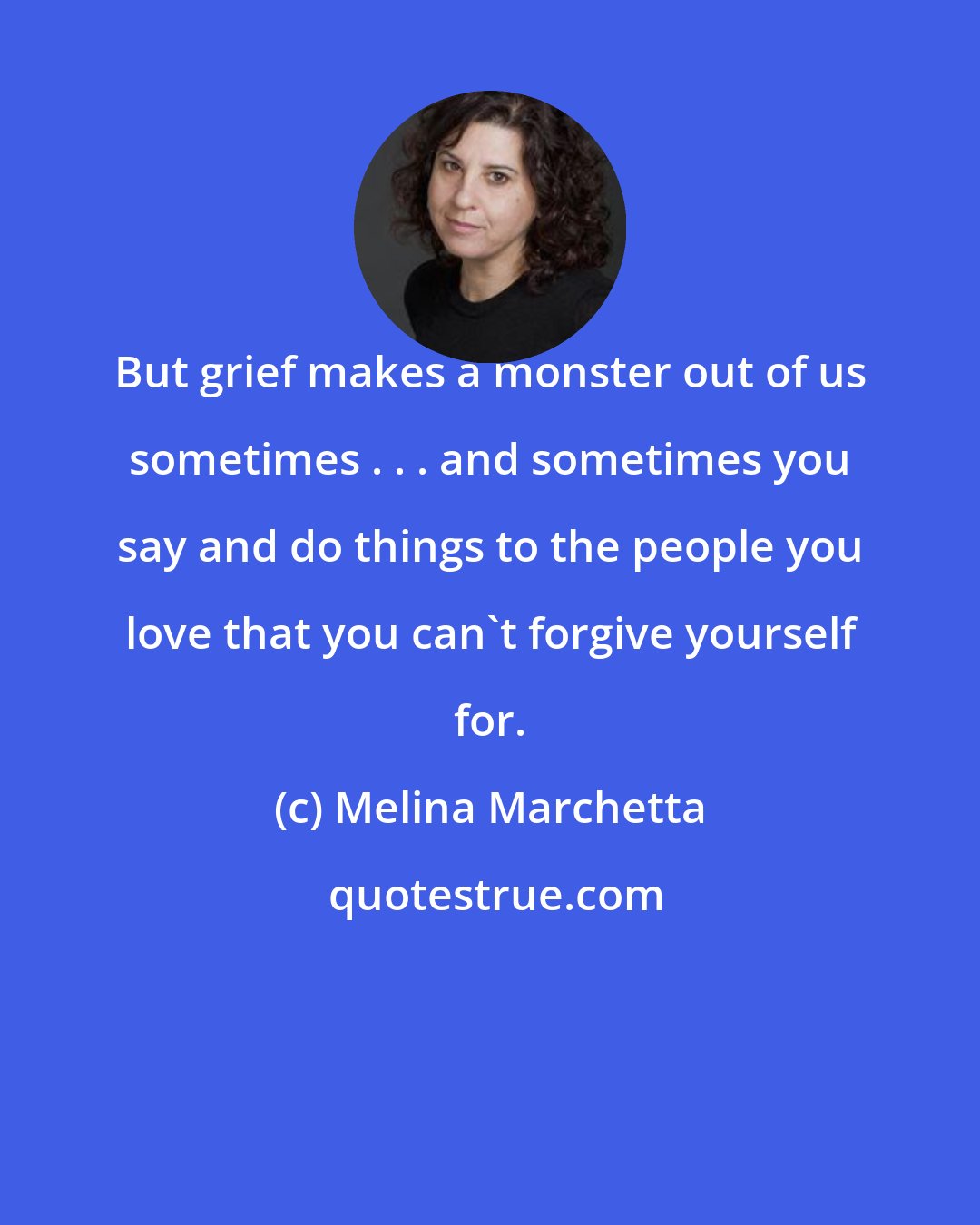 Melina Marchetta: But grief makes a monster out of us sometimes . . . and sometimes you say and do things to the people you love that you can't forgive yourself for.