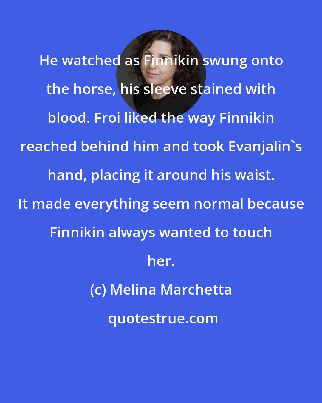 Melina Marchetta: He watched as Finnikin swung onto the horse, his sleeve stained with blood. Froi liked the way Finnikin reached behind him and took Evanjalin's hand, placing it around his waist. It made everything seem normal because Finnikin always wanted to touch her.
