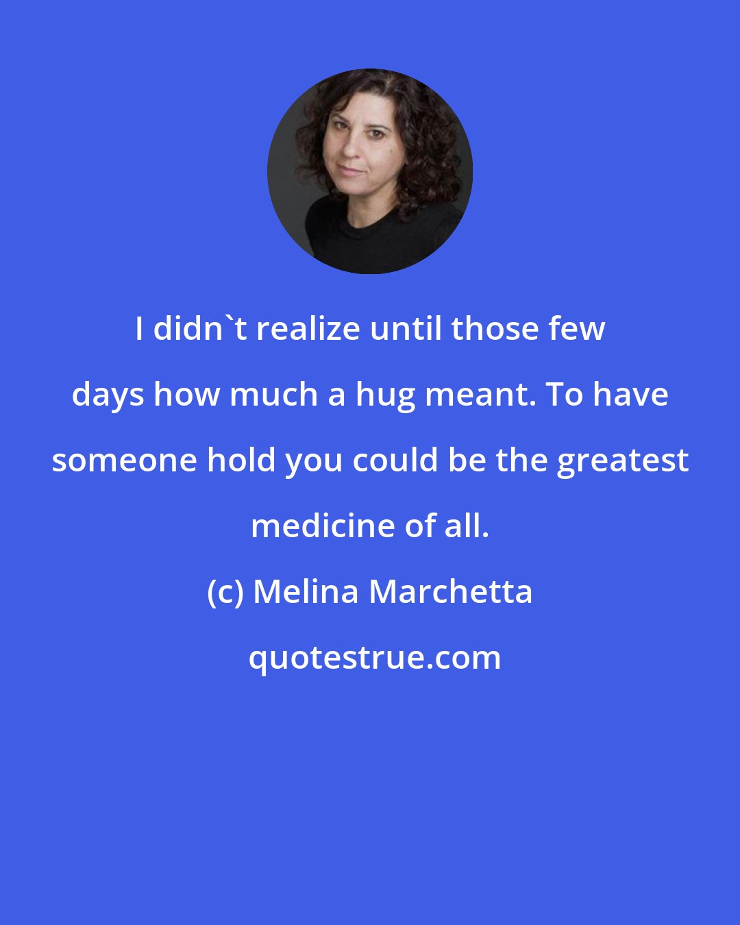 Melina Marchetta: I didn't realize until those few days how much a hug meant. To have someone hold you could be the greatest medicine of all.